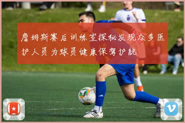 詹姆斯赛后训练室探秘发现众多医护人员为球员健康保驾护航