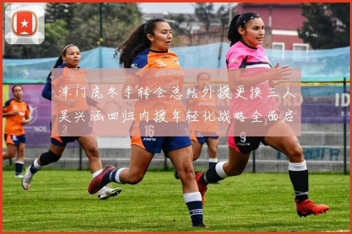 津门虎冬季转会总结外援更换三人吴兴涵回归内援年轻化战略全面启动
