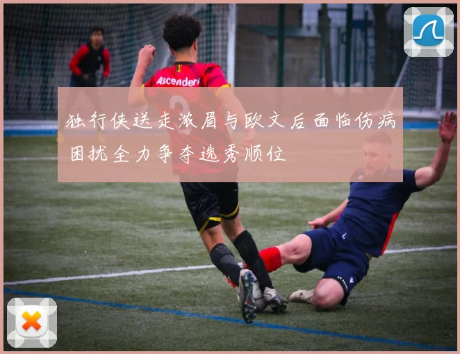 独行侠送走浓眉与欧文后面临伤病困扰全力争夺选秀顺位