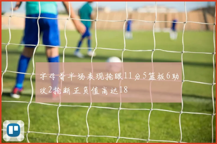 字母哥半场表现抢眼11分5篮板6助攻2抢断正负值高达18
