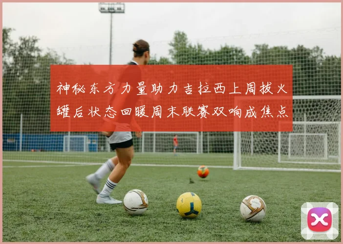 神秘东方力量助力吉拉西上周拔火罐后状态回暖周末联赛双响成焦点