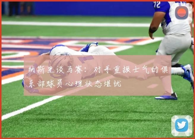 纳斯里谈马赛：对手重振士气的俱乐部球员心理状态堪忧