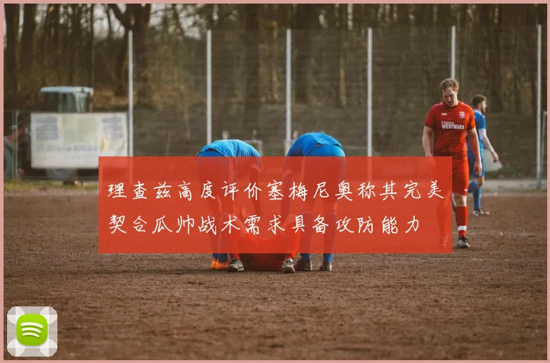 理查兹高度评价塞梅尼奥称其完美契合瓜帅战术需求具备攻防能力