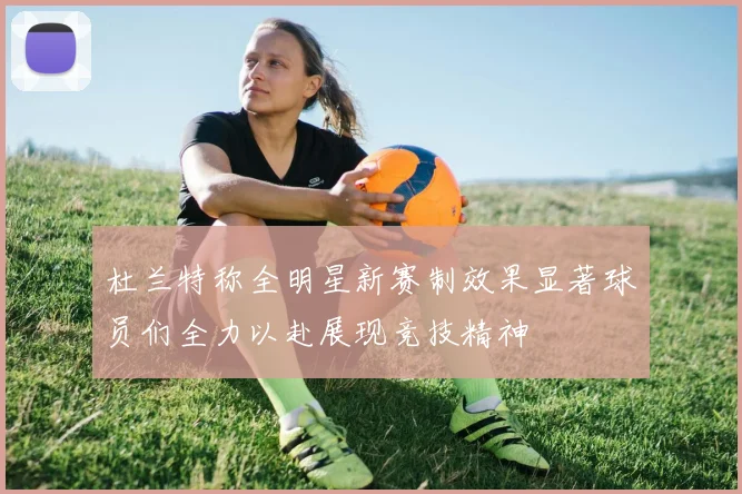 杜兰特称全明星新赛制效果显著球员们全力以赴展现竞技精神