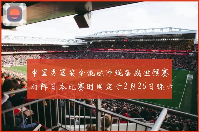 中国男篮安全抵达冲绳备战世预赛对阵日本比赛时间定于2月26日晚六点五分