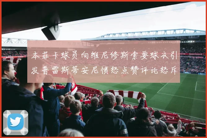 本菲卡球员向维尼修斯索要球衣引发普雷斯蒂安尼愤怒点赞评论怒斥队友