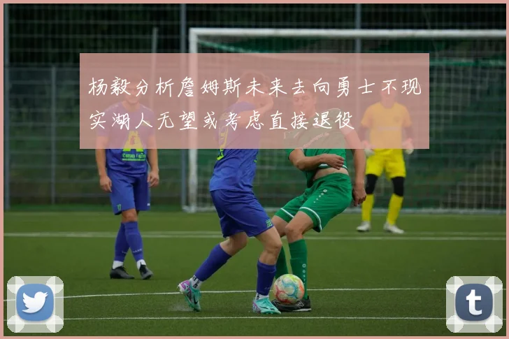 杨毅分析詹姆斯未来去向勇士不现实湖人无望或考虑直接退役