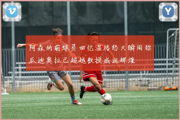 阿森纳前球员回忆温格怒火瞬间称瓜迪奥拉已超越教授成就辉煌