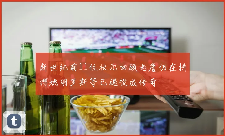 新世纪前11位状元回顾老詹仍在拼搏姚明罗斯等已退役成传奇